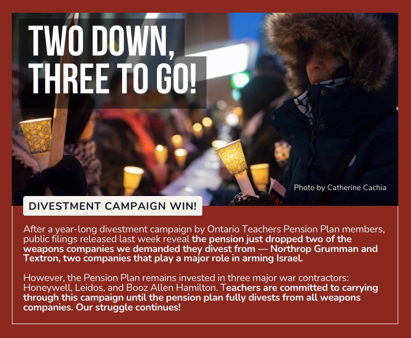 Divestment Campaign Win! After a year-long campaign by Ontario Teachers Pension Plan members, public filings released last week reveal the pension just dropped two of the weapons companies we demanded they divest from - Northrop Grumman and Textron, two companies that play a major role in arming Israel.
However, the Pension Plan remains invested in three major war contractors: Honeywell, Leidos and Booz Allen Hamilton. Teachers are committed to carrying through this campaign until the pension plan fully divests from all weapons companies. Our struggle continues.
